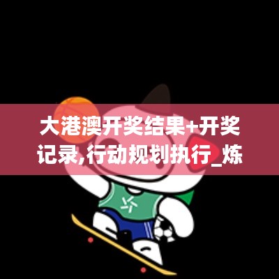大港澳開獎結(jié)果+開獎記錄,行動規(guī)劃執(zhí)行_煉皮境VIR9.58