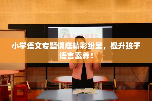 小學語文專題講座精彩紛呈，提升孩子語言素養！