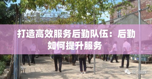 打造高效服務(wù)后勤隊(duì)伍：后勤如何提升服務(wù) 