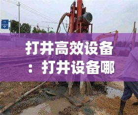 打井高效設(shè)備：打井設(shè)備哪個(gè)牌子好 