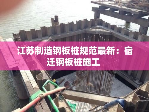 江蘇制造鋼板樁規(guī)范最新：宿遷鋼板樁施工 