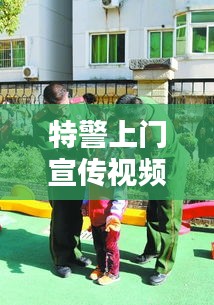 特警上門宣傳視頻，深化社區(qū)安全意識，共建和諧平安家園！