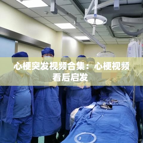 心梗突發視頻合集：心梗視頻看后啟發 