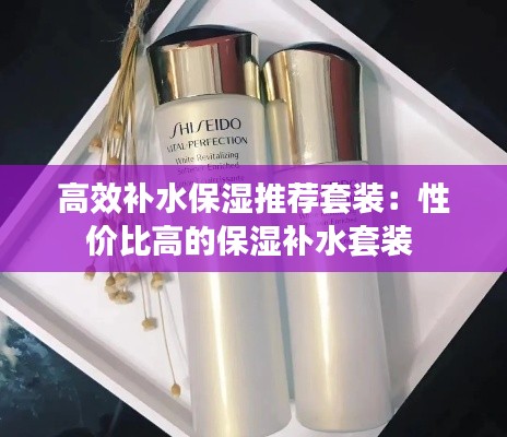 高效補(bǔ)水保濕推薦套裝：性價(jià)比高的保濕補(bǔ)水套裝 