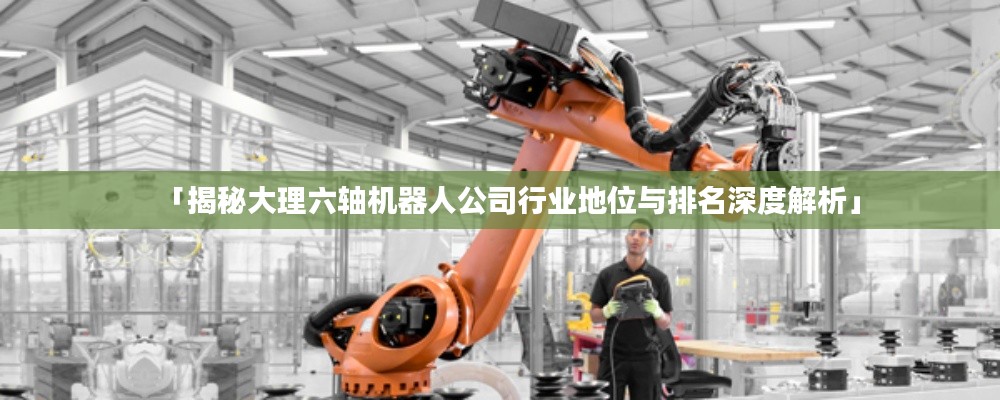 「揭秘大理六軸機(jī)器人公司行業(yè)地位與排名深度解析」