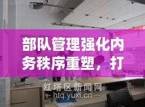 部隊(duì)管理強(qiáng)化內(nèi)務(wù)秩序重塑，打造規(guī)范化軍事生活空間