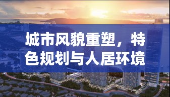 城市風(fēng)貌重塑，特色規(guī)劃與人居環(huán)境提升的綜合策略
