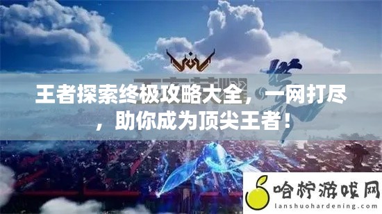 王者探索終極攻略大全，一網打盡，助你成為頂尖王者！