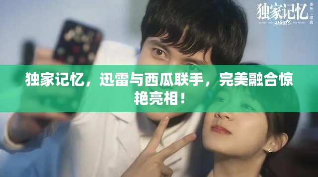 獨家記憶，迅雷與西瓜聯(lián)手，完美融合驚艷亮相！