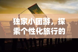 獨家小團游，探索個性化旅行的極致魅力