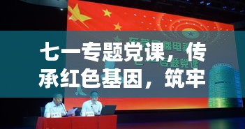 七一專題黨課，傳承紅色基因，筑牢理想信念之基