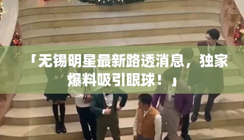 「無錫明星最新路透消息，獨家爆料吸引眼球！」
