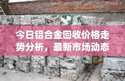 今日鋁合金回收價格走勢分析，最新市場動態(tài)速遞