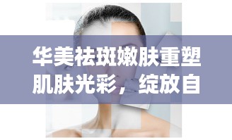 華美祛斑嫩膚重塑肌膚光彩，綻放自然之美專題