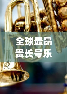 全球最昂貴長號樂器排行榜TOP未知，奢華與音樂交織的財富傳奇！