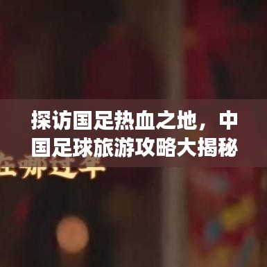探訪國足熱血之地，中國足球旅游攻略大揭秘！