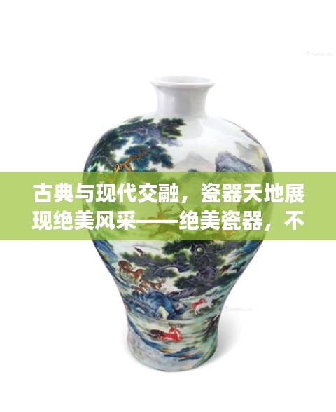 古典與現(xiàn)代交融，瓷器天地展現(xiàn)絕美風(fēng)采——絕美瓷器，不容錯過